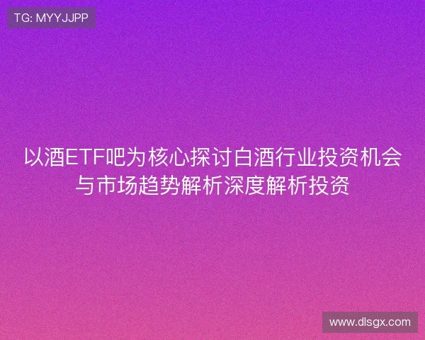 以酒ETF吧为核心探讨白酒行业投资机会与市场趋势解析深度解析投资