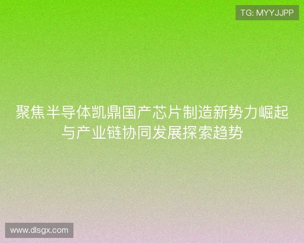 聚焦半导体凯鼎国产芯片制造新势力崛起与产业链协同发展探索趋势 聚焦半导体凯鼎国产芯片制造新势力崛起与产业链协同发展探索趋势